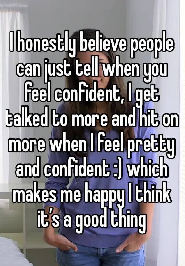 I honestly believe people can just tell when you feel confident, I get talked to more and hit on more when I feel pretty and confident :) which makes me happy I think it’s a good thing 