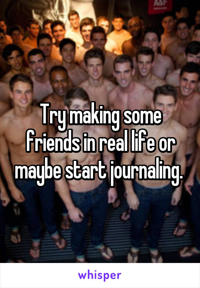 Try making some friends in real life or maybe start journaling. 