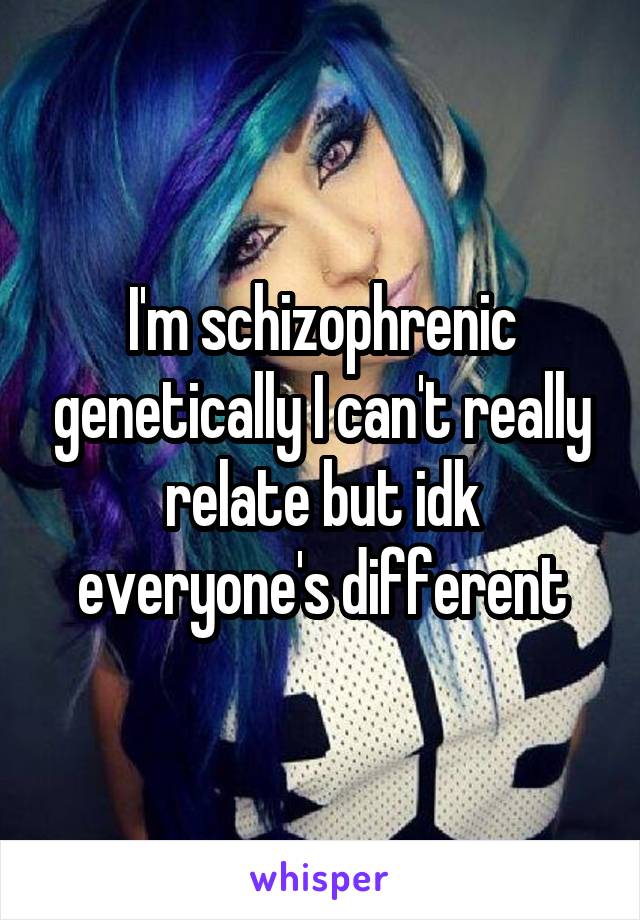 I'm schizophrenic genetically I can't really relate but idk everyone's different