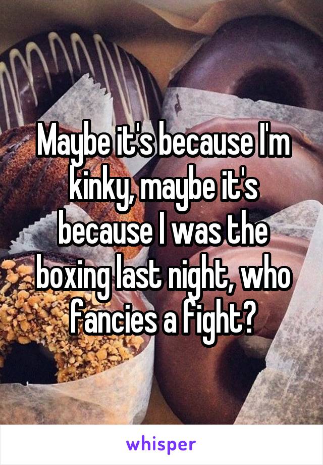 Maybe it's because I'm kinky, maybe it's because I was the boxing last night, who fancies a fight?