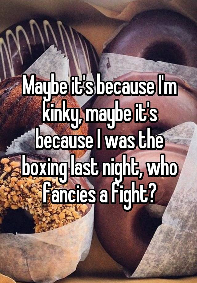 Maybe it's because I'm kinky, maybe it's because I was the boxing last night, who fancies a fight?