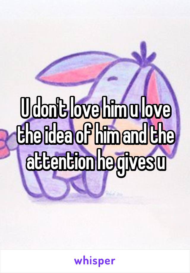 U don't love him u love the idea of him and the attention he gives u