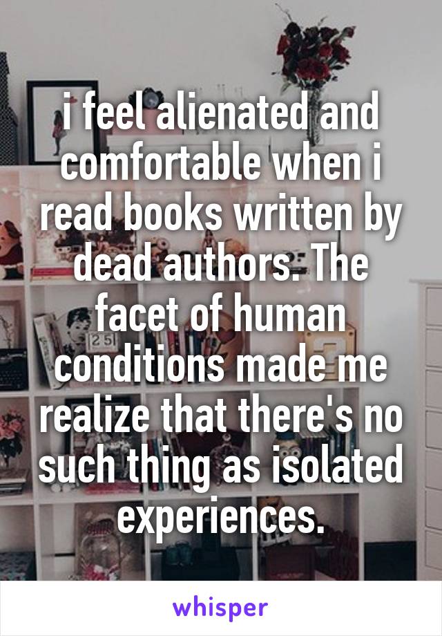 i feel alienated and comfortable when i read books written by dead authors. The facet of human conditions made me realize that there's no such thing as isolated experiences.