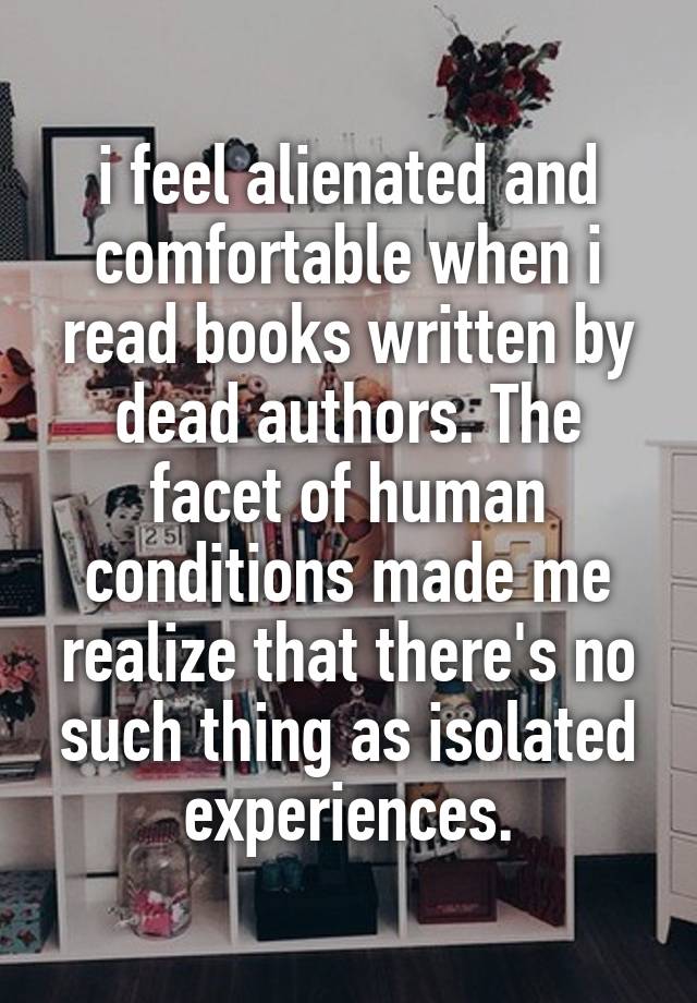 i feel alienated and comfortable when i read books written by dead authors. The facet of human conditions made me realize that there's no such thing as isolated experiences.