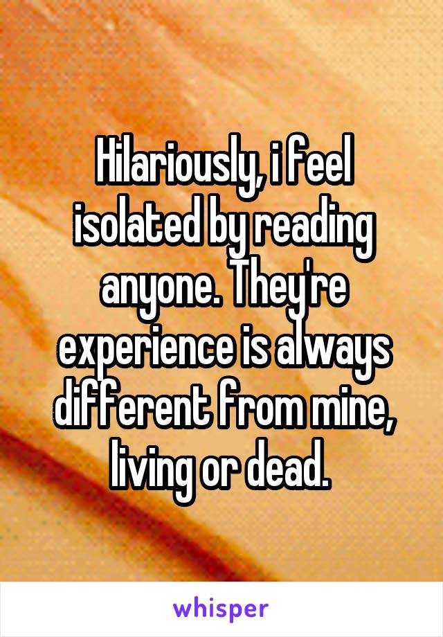 Hilariously, i feel isolated by reading anyone. They're experience is always different from mine, living or dead. 