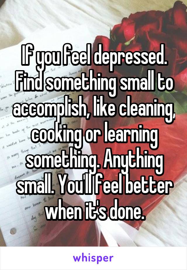 If you feel depressed. Find something small to accomplish, like cleaning, cooking or learning something. Anything small. You'll feel better when it's done.