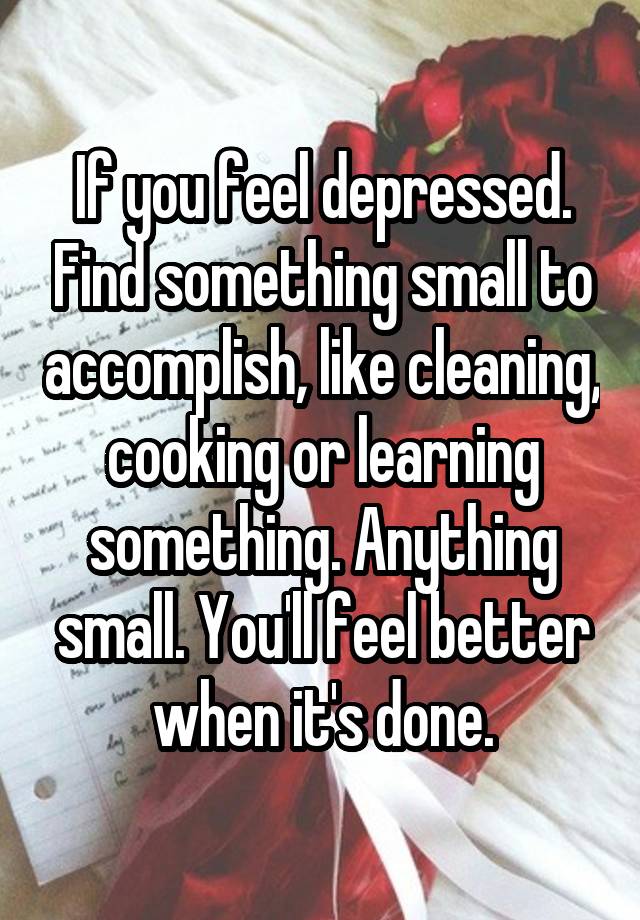 If you feel depressed. Find something small to accomplish, like cleaning, cooking or learning something. Anything small. You'll feel better when it's done.