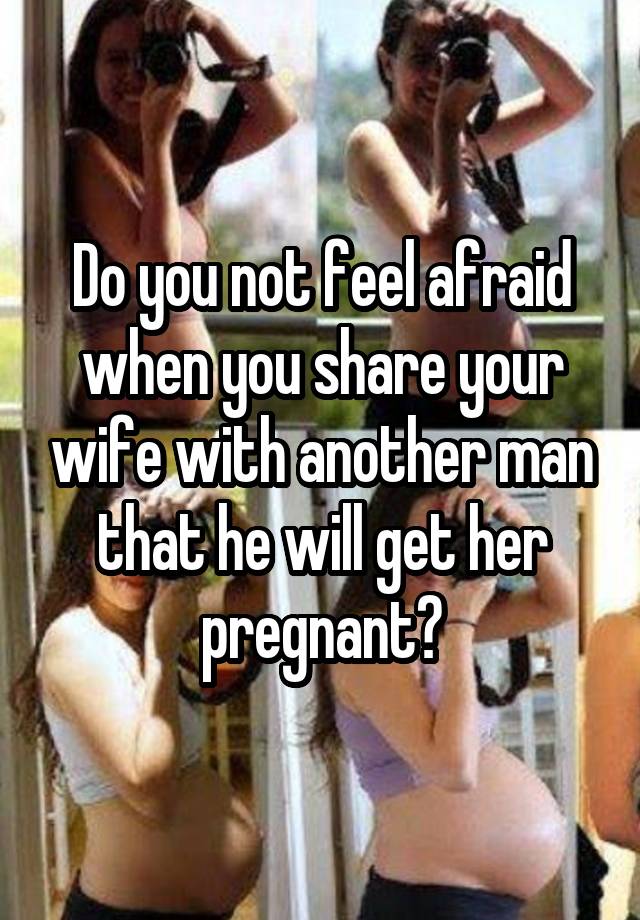 Do you not feel afraid when you share your wife with another man that he will get her pregnant?