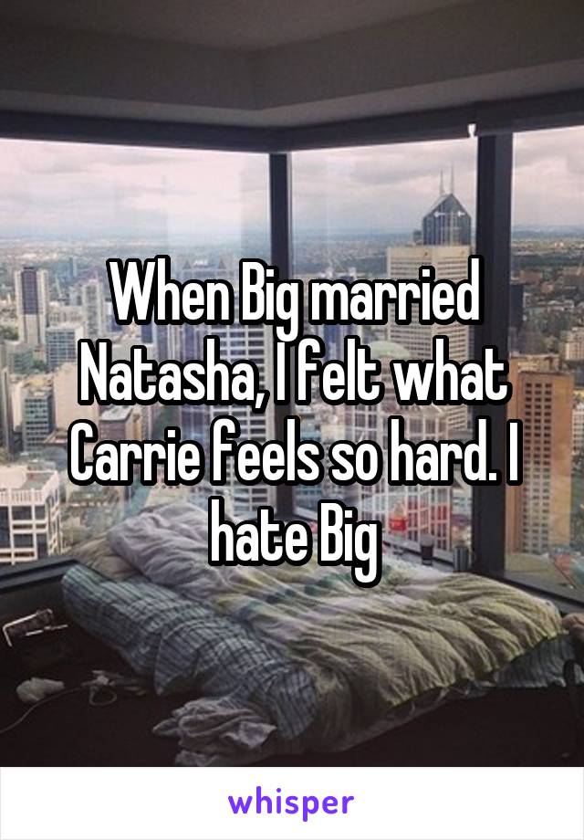 When Big married Natasha, I felt what Carrie feels so hard. I hate Big