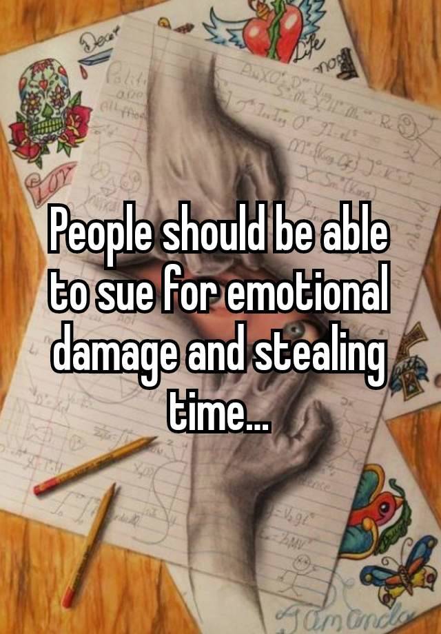 People should be able to sue for emotional damage and stealing time…