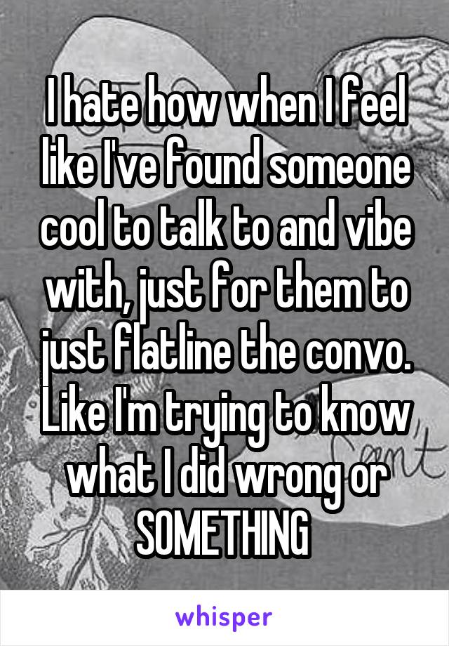 I hate how when I feel like I've found someone cool to talk to and vibe with, just for them to just flatline the convo. Like I'm trying to know what I did wrong or SOMETHING 