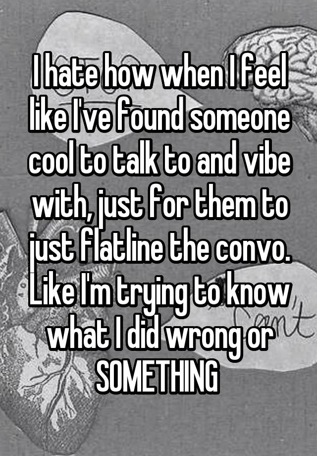 I hate how when I feel like I've found someone cool to talk to and vibe with, just for them to just flatline the convo. Like I'm trying to know what I did wrong or SOMETHING 