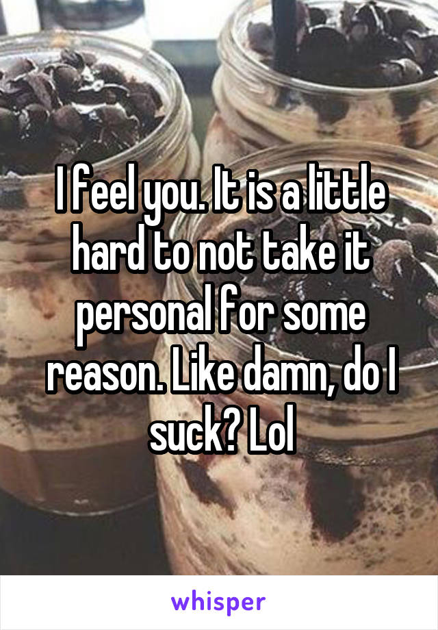 I feel you. It is a little hard to not take it personal for some reason. Like damn, do I suck? Lol