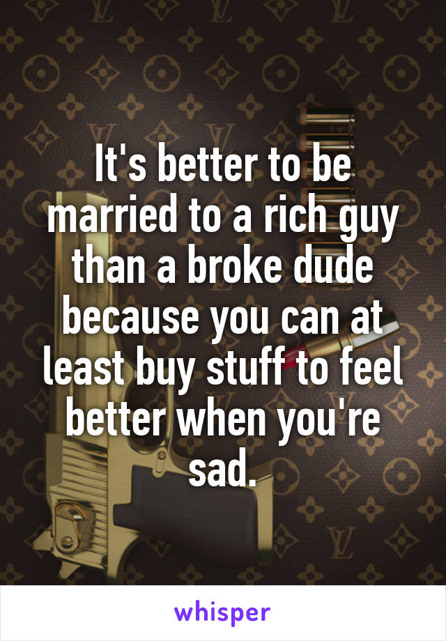 It's better to be married to a rich guy than a broke dude because you can at least buy stuff to feel better when you're sad.