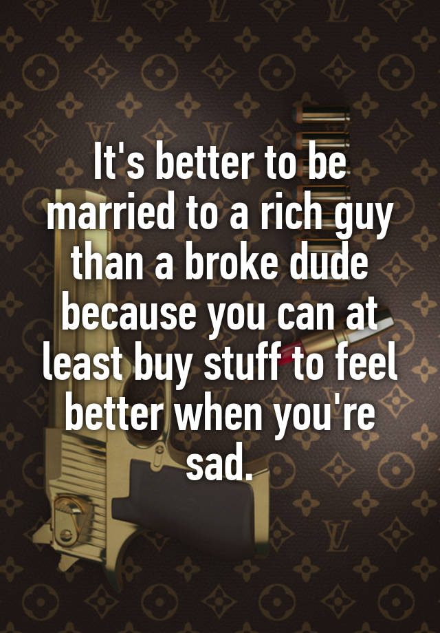 It's better to be married to a rich guy than a broke dude because you can at least buy stuff to feel better when you're sad.