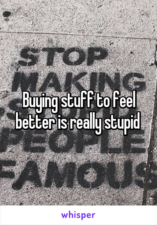 Buying stuff to feel better is really stupid 