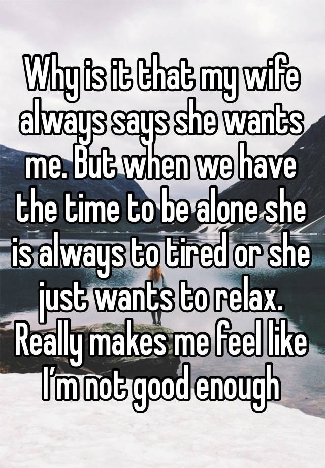 Why is it that my wife always says she wants me. But when we have the time to be alone she is always to tired or she just wants to relax. Really makes me feel like I’m not good enough 