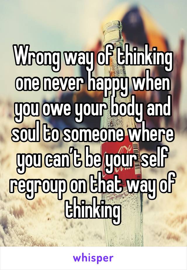 Wrong way of thinking one never happy when you owe your body and soul to someone where you can’t be your self regroup on that way of thinking 