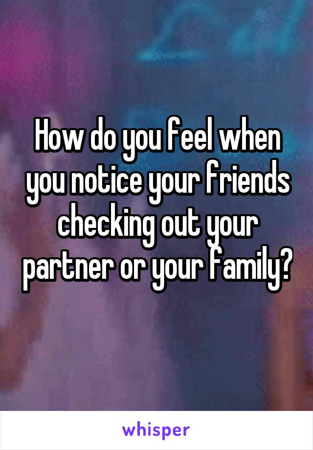 How do you feel when you notice your friends checking out your partner or your family? 