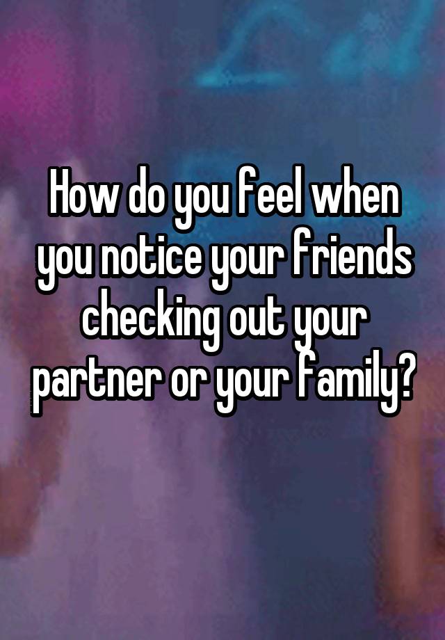 How do you feel when you notice your friends checking out your partner or your family? 