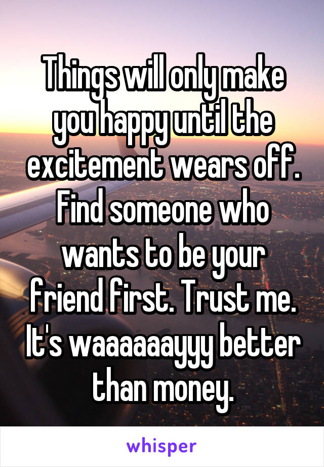 Things will only make you happy until the excitement wears off. Find someone who wants to be your friend first. Trust me. It's waaaaaayyy better than money.