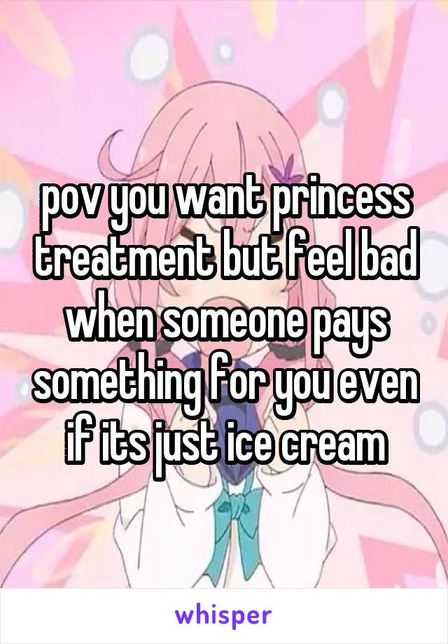 pov you want princess treatment but feel bad when someone pays something for you even if its just ice cream