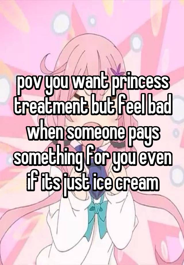 pov you want princess treatment but feel bad when someone pays something for you even if its just ice cream