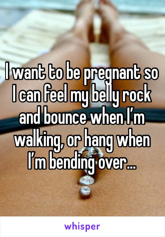 I want to be pregnant so I can feel my belly rock and bounce when I’m walking, or hang when I’m bending over…