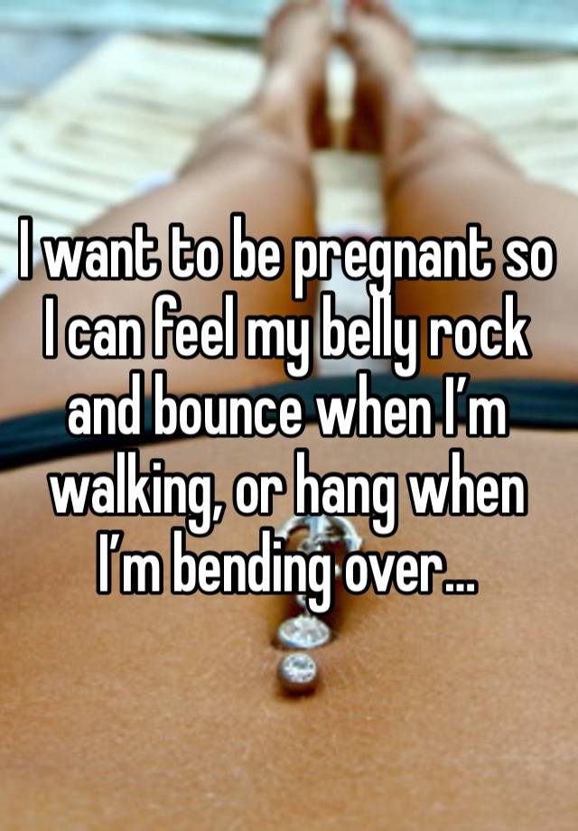 I want to be pregnant so I can feel my belly rock and bounce when I’m walking, or hang when I’m bending over…