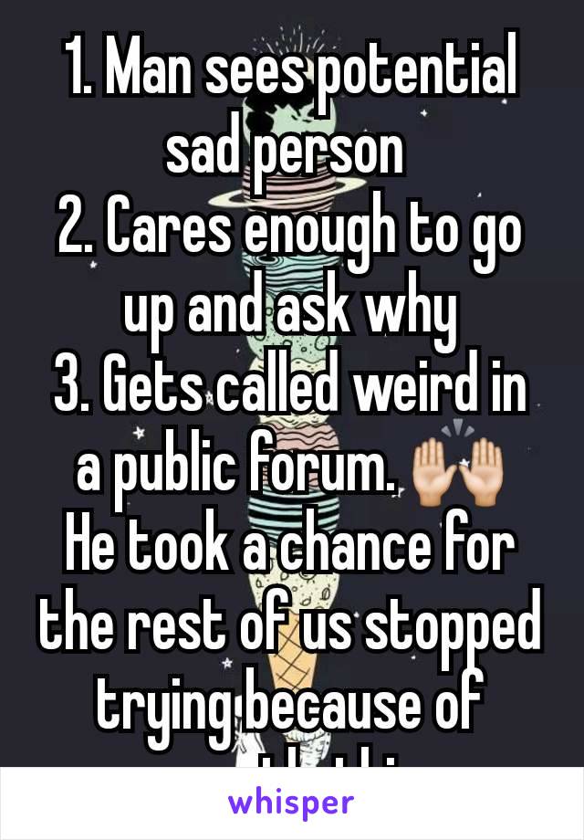 1. Man sees potential sad person 
2. Cares enough to go up and ask why
3. Gets called weird in a public forum. 🙌🏻
He took a chance for the rest of us stopped trying because of exactly this