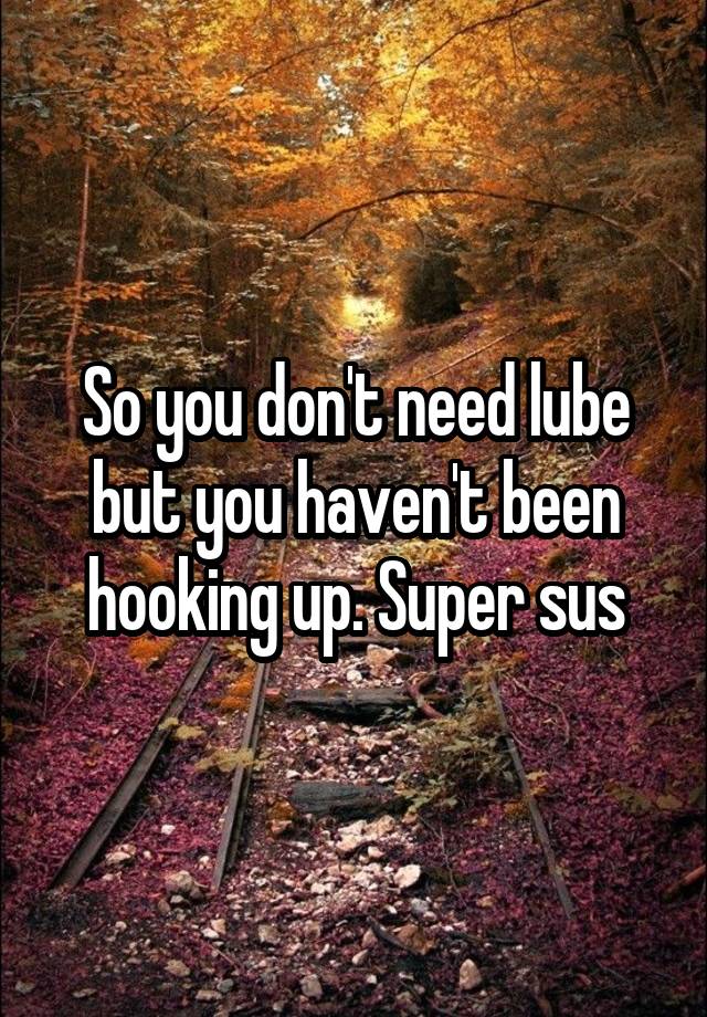 So you don't need lube but you haven't been hooking up. Super sus