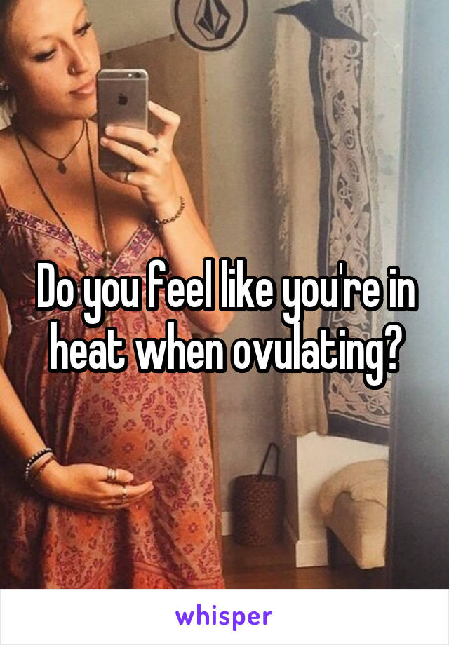 Do you feel like you're in heat when ovulating?