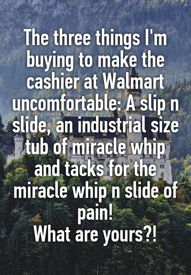 The three things I'm buying to make the cashier at Walmart uncomfortable: A slip n slide, an industrial size tub of miracle whip and tacks for the miracle whip n slide of pain!
What are yours?!