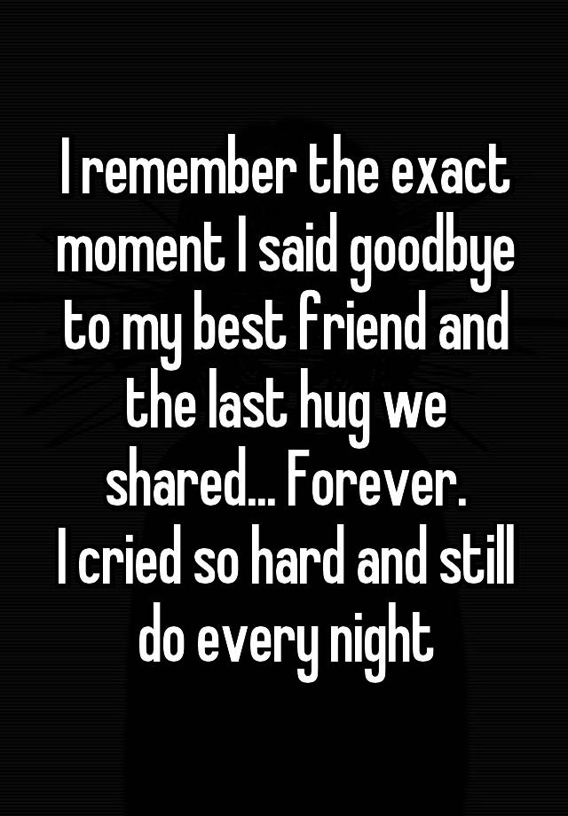 I remember the exact moment I said goodbye to my best friend and the last hug we shared... Forever.
I cried so hard and still do every night