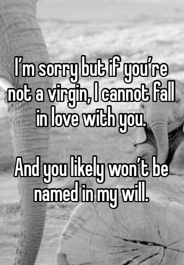 I’m sorry but if you’re not a virgin, I cannot fall in love with you. 

And you likely won’t be named in my will. 