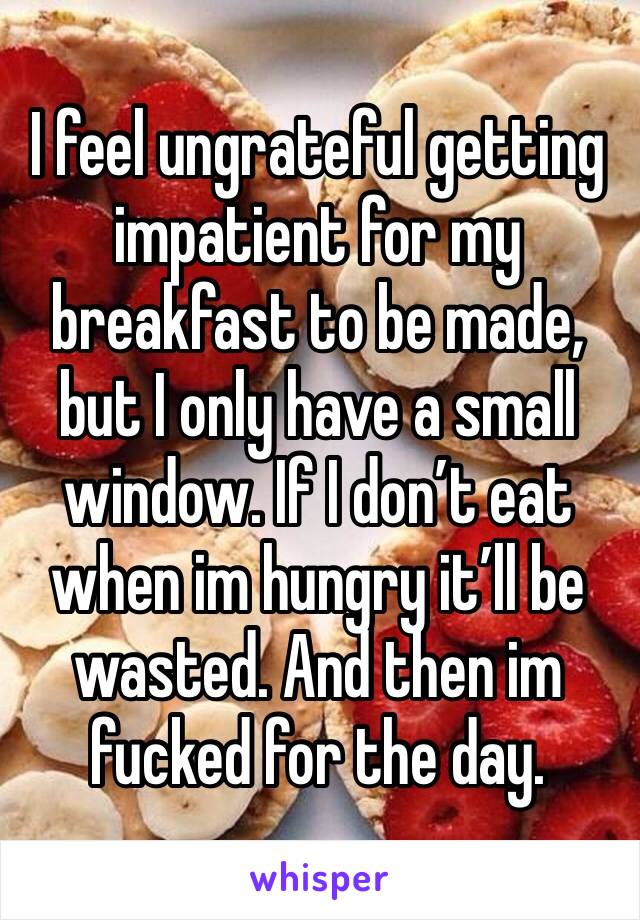 I feel ungrateful getting impatient for my breakfast to be made, but I only have a small window. If I don’t eat when im hungry it’ll be wasted. And then im fucked for the day.