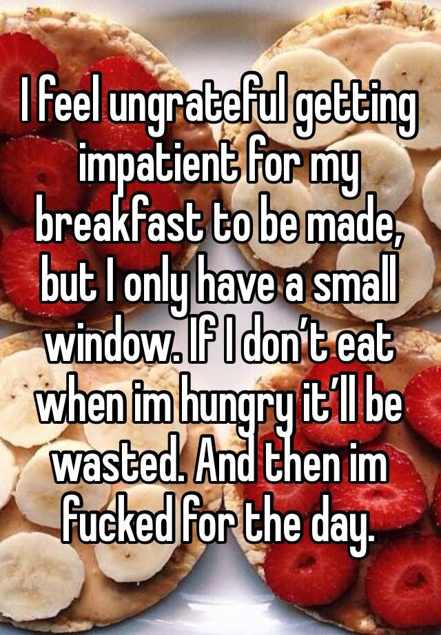 I feel ungrateful getting impatient for my breakfast to be made, but I only have a small window. If I don’t eat when im hungry it’ll be wasted. And then im fucked for the day.