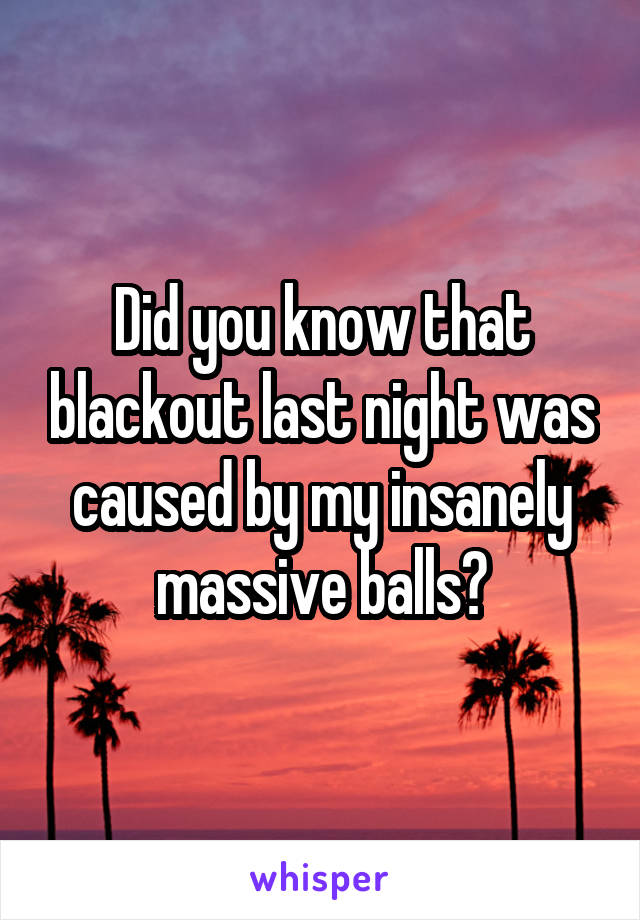 Did you know that blackout last night was caused by my insanely massive balls?