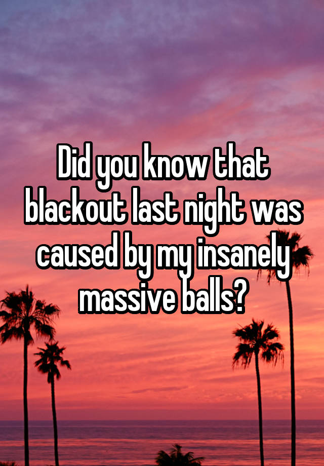 Did you know that blackout last night was caused by my insanely massive balls?