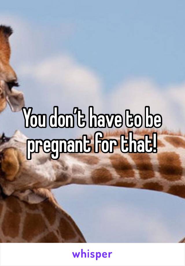 You don’t have to be pregnant for that!