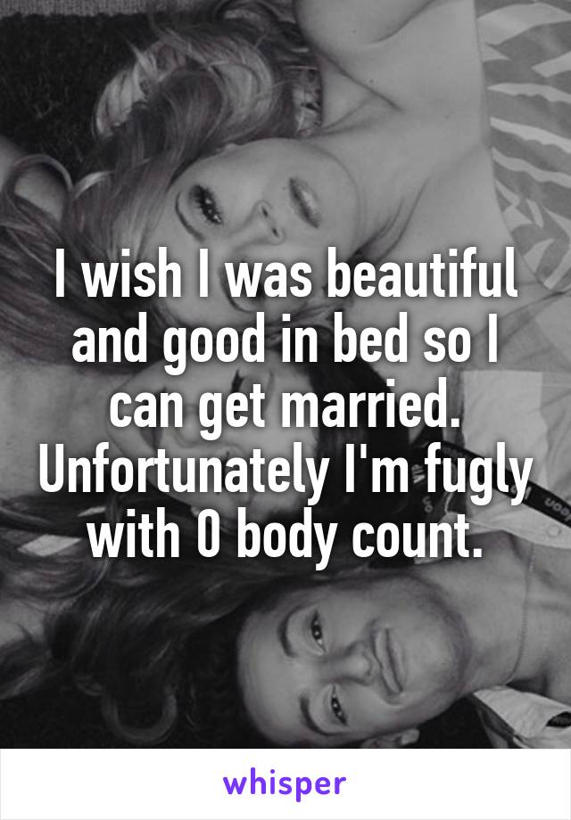 I wish I was beautiful and good in bed so I can get married. Unfortunately I'm fugly with 0 body count.