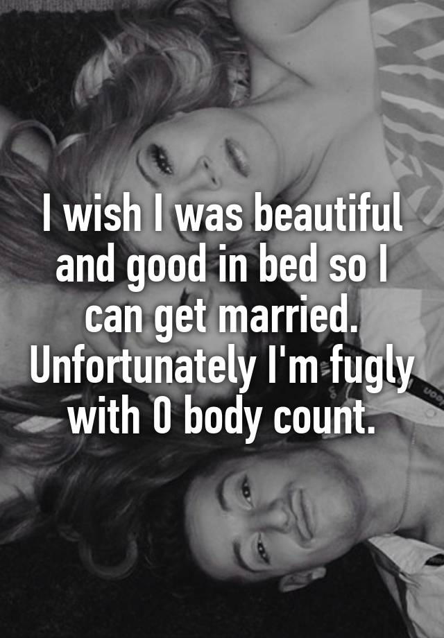 I wish I was beautiful and good in bed so I can get married. Unfortunately I'm fugly with 0 body count.