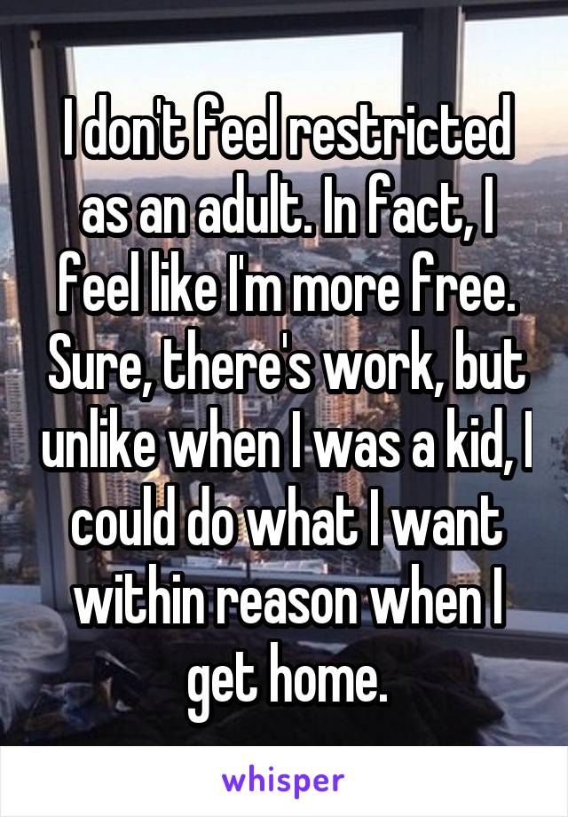 I don't feel restricted as an adult. In fact, I feel like I'm more free. Sure, there's work, but unlike when I was a kid, I could do what I want within reason when I get home.