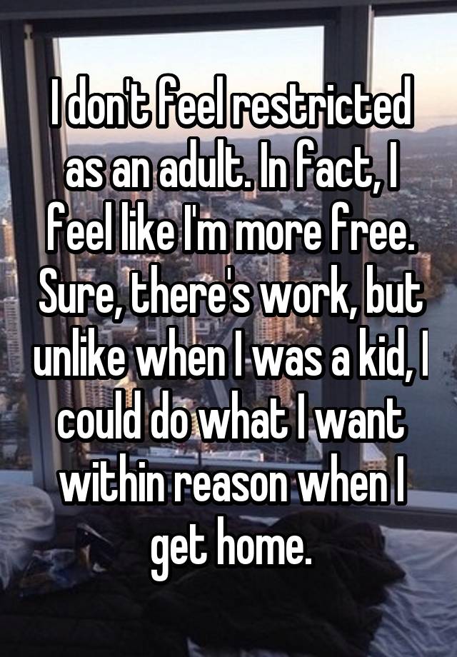 I don't feel restricted as an adult. In fact, I feel like I'm more free. Sure, there's work, but unlike when I was a kid, I could do what I want within reason when I get home.