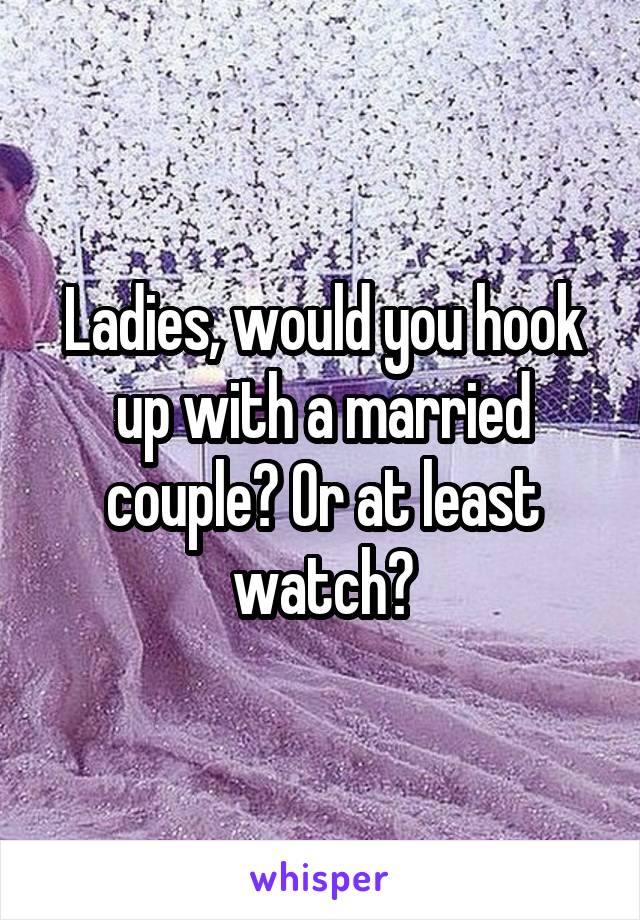 Ladies, would you hook up with a married couple? Or at least watch?