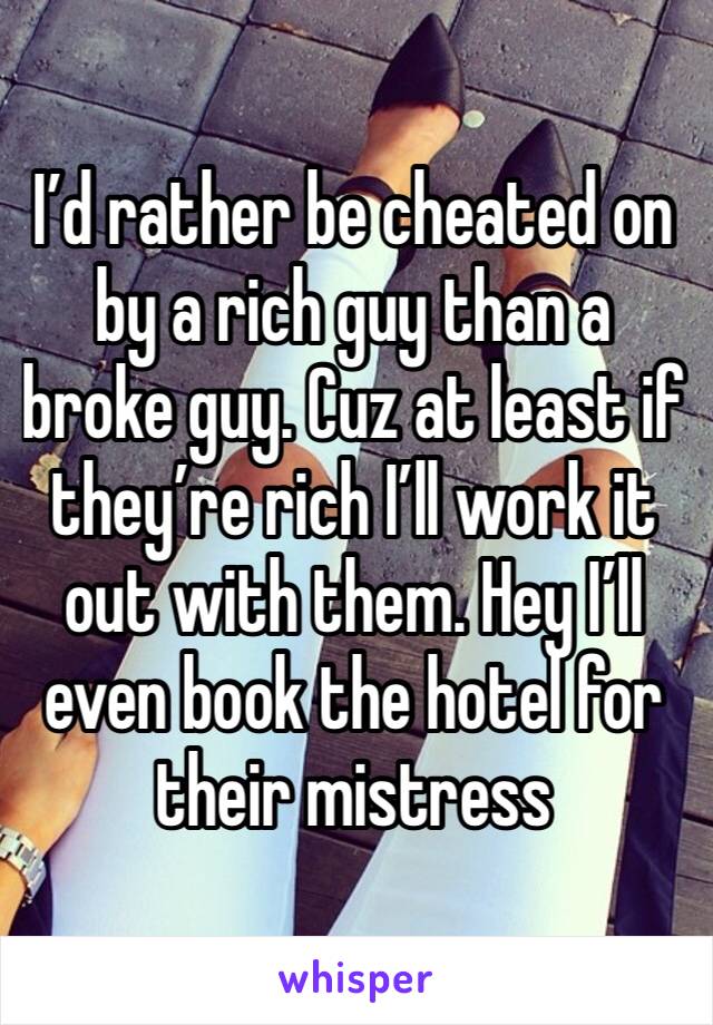 I’d rather be cheated on by a rich guy than a broke guy. Cuz at least if they’re rich I’ll work it out with them. Hey I’ll even book the hotel for their mistress 