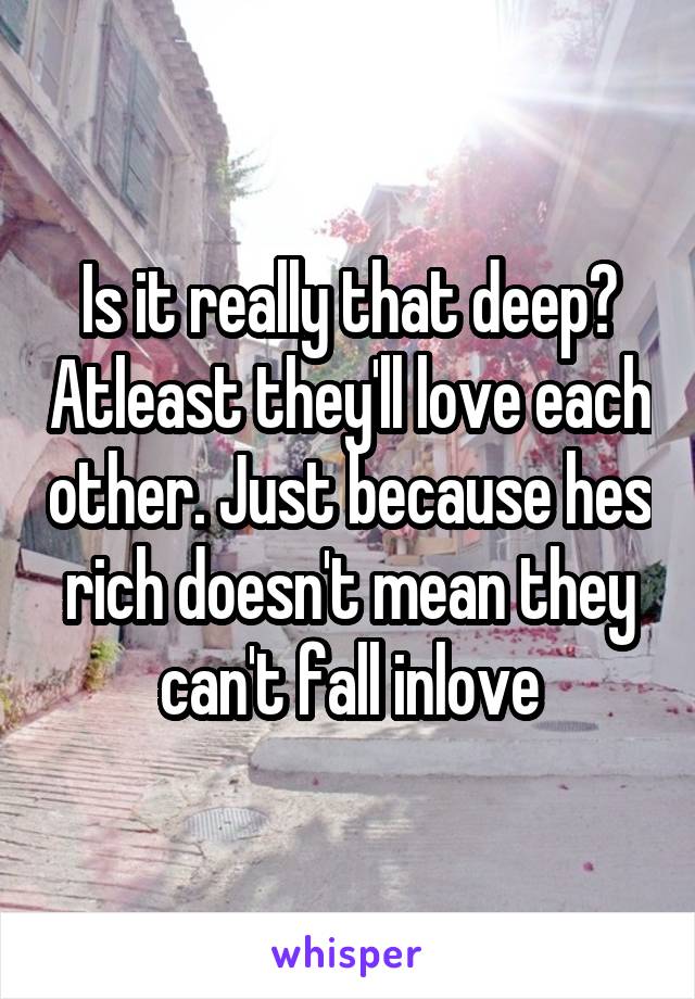 Is it really that deep? Atleast they'll love each other. Just because hes rich doesn't mean they can't fall inlove