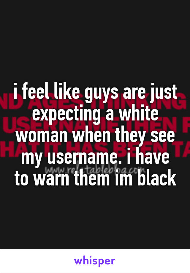 i feel like guys are just expecting a white woman when they see my username. i have to warn them im black