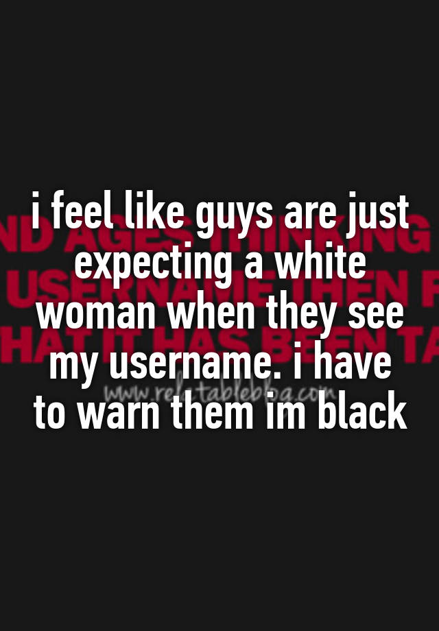 i feel like guys are just expecting a white woman when they see my username. i have to warn them im black