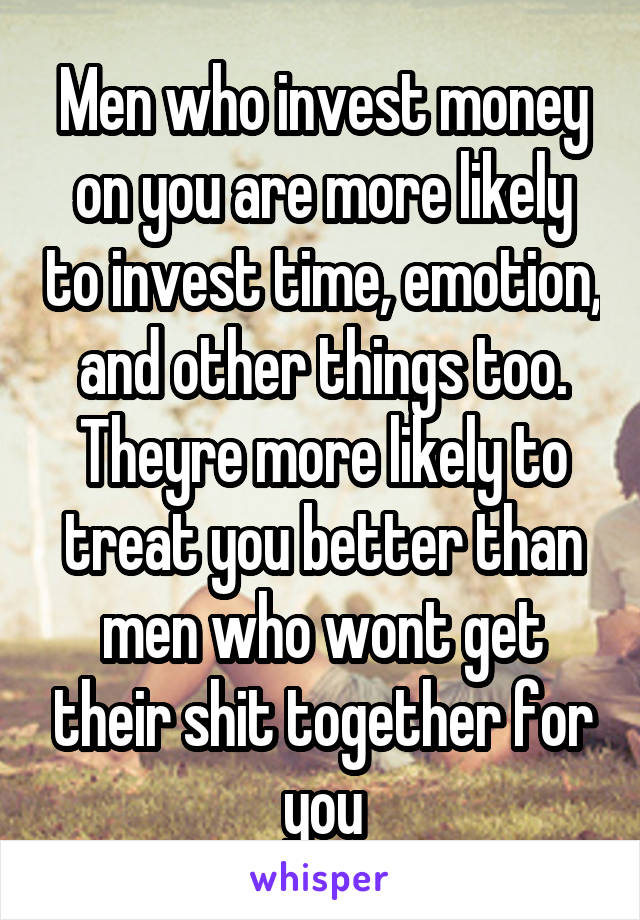 Men who invest money on you are more likely to invest time, emotion, and other things too. Theyre more likely to treat you better than men who wont get their shit together for you